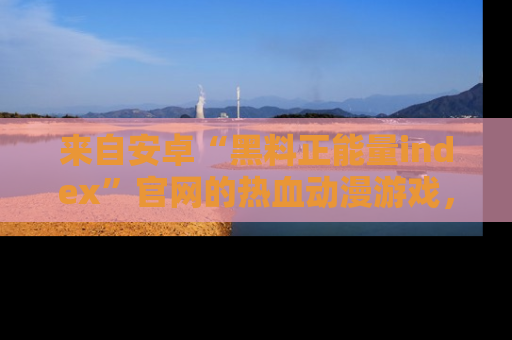 来自安卓“黑料正能量index”官网的热血动漫游戏，聚焦黑料与正能量的精彩时刻