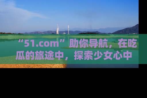 “51.com”助你导航，在吃瓜的旅途中，探索少女心中的小秘密喔！