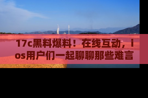 17c黑料爆料!在线互动,ios用户们一起聊聊那些难言之隐吧!