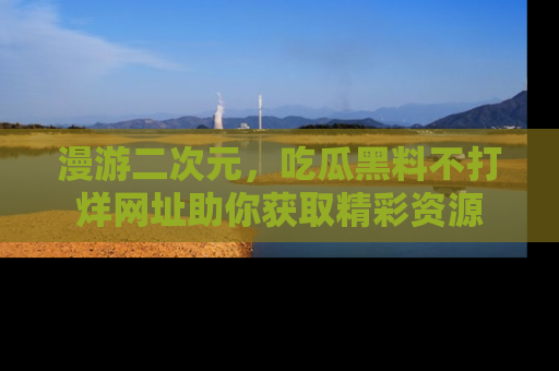 漫游二次元，吃瓜黑料不打烊网址助你获取精彩资源