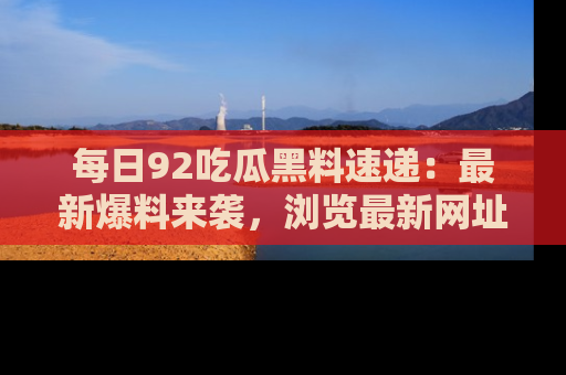每日92吃瓜黑料速递：最新爆料来袭，浏览最新网址，畅享吃瓜乐趣！