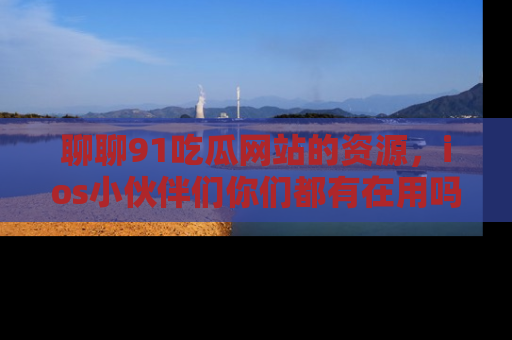 聊聊91吃瓜网站的资源，ios小伙伴们你们都有在用吗？