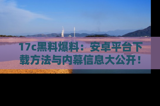 17c黑料爆料:安卓平台下载方法与内幕信息大公开!