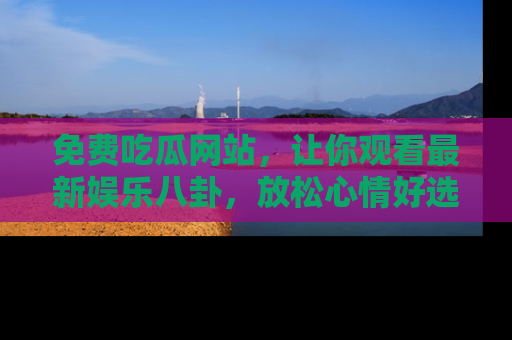 免费吃瓜网站，让你观看最新娱乐八卦，放松心情好选择