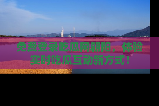 免费登录吃瓜网朝阳，体验实时吃瓜互动新方式！