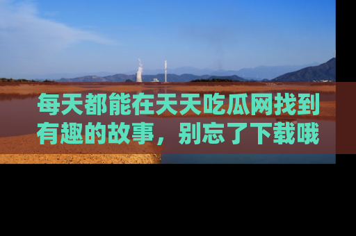 每天都能在天天吃瓜网找到有趣的故事，别忘了下载哦！