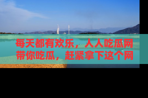 每天都有欢乐，人人吃瓜网带你吃瓜，赶紧拿下这个网址与地址吧！