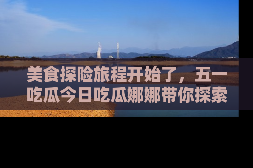 美食探险旅程开始了，五一吃瓜今日吃瓜娜娜带你探索精彩首页线路。