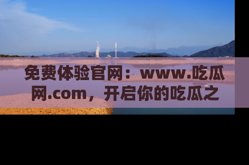 免费体验官网：www.吃瓜网.com，开启你的吃瓜之旅