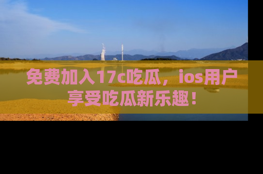 免费加入17c吃瓜，ios用户享受吃瓜新乐趣！