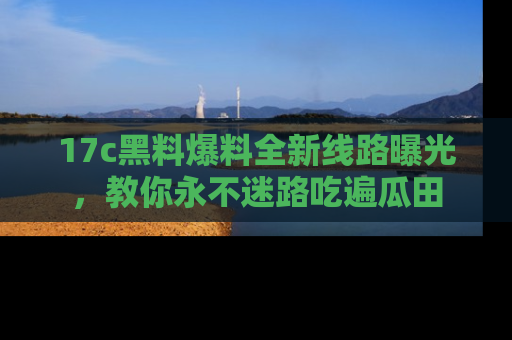 17c黑料爆料全新线路曝光,教你永不迷路吃遍瓜田