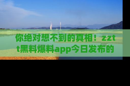你绝对想不到的真相！zztt黑料爆料app今日发布的黑料让人叫绝！