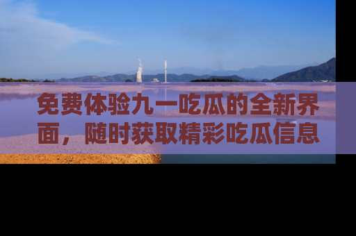 免费体验九一吃瓜的全新界面，随时获取精彩吃瓜信息！
