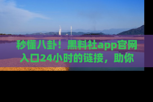 秒懂八卦！黑料社app官网入口24小时的链接，助你及时获取热搜焦点