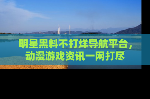 明星黑料不打烊导航平台，动漫游戏资讯一网打尽