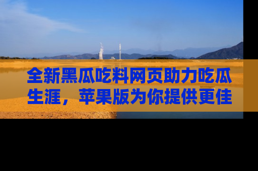 全新黑瓜吃料网页助力吃瓜生涯，苹果版为你提供更佳体验！