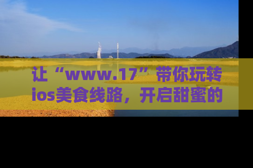 让“www.17”带你玩转ios美食线路,开启甜蜜的吃瓜时光吧!