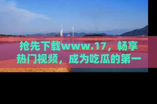 抢先下载www.17，畅享热门视频，成为吃瓜的第一手信息者！