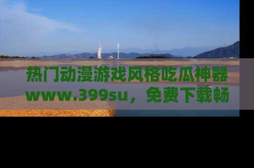 热门动漫游戏风格吃瓜神器www.399su,免费下载畅享精彩