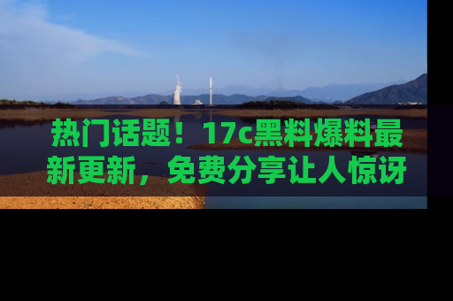 热门话题!17c黑料爆料最新更新,免费分享让人惊讶的事实!