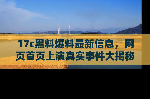 17c黑料爆料最新信息,网页首页上演真实事件大揭秘