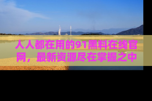 人人都在用的91黑料在线官网,最新资源尽在掌握之中