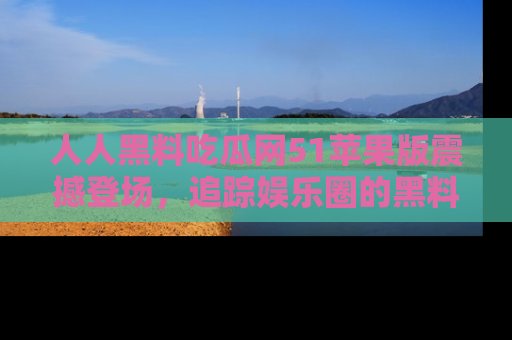 人人黑料吃瓜网51苹果版震撼登场,追踪娱乐圈的黑料与热闻