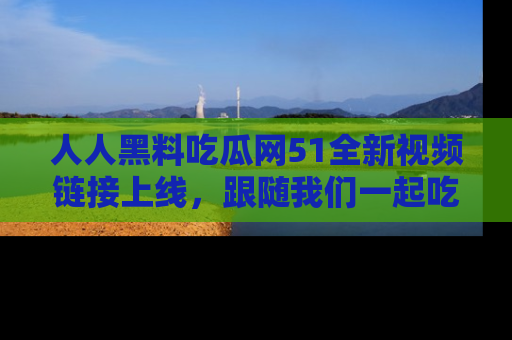 人人黑料吃瓜网51全新视频链接上线,跟随我们一起吃瓜围观!