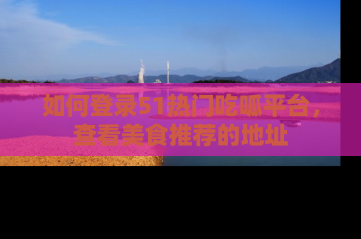 如何登录51热门吃呱平台，查看美食推荐的地址