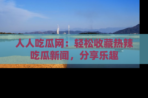 人人吃瓜网:轻松收藏热辣吃瓜新闻,分享乐趣
