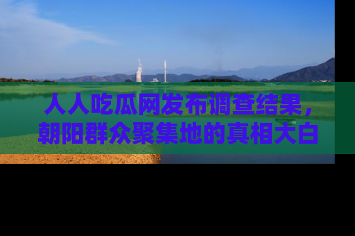 人人吃瓜网发布调查结果,朝阳群众聚集地的真相大白