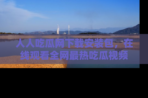 人人吃瓜网下载安装包,在线观看全网最热吃瓜视频