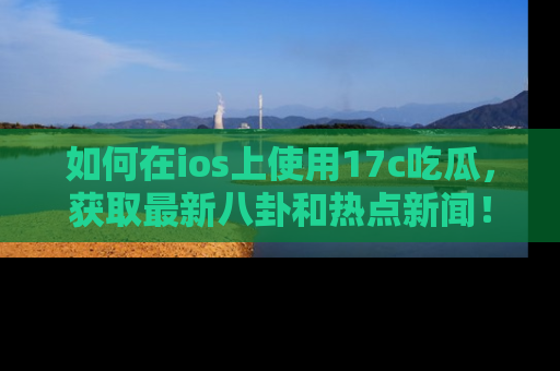 如何在ios上使用17c吃瓜，获取最新八卦和热点新闻！