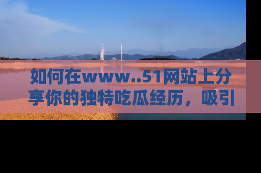 如何在www..51网站上分享你的独特吃瓜经历，吸引更多用户关注