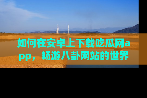 如何在安卓上下载吃瓜网app，畅游八卦网站的世界