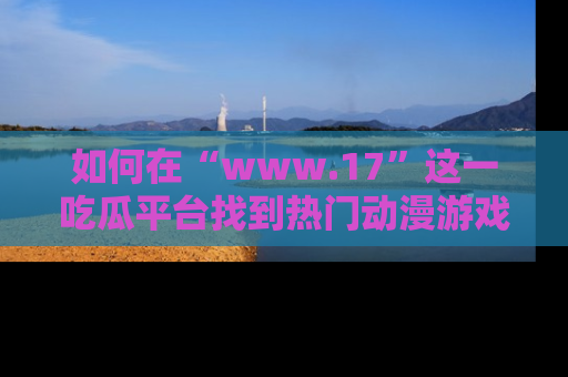 如何在“www.17”这一吃瓜平台找到热门动漫游戏风格的链接？
