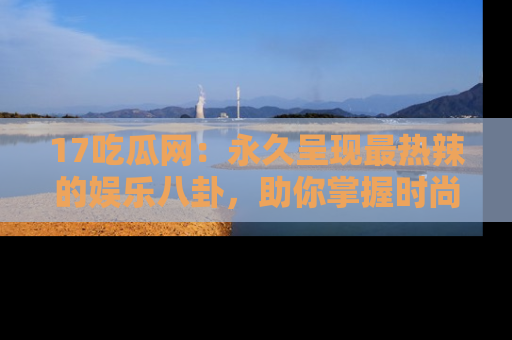 17吃瓜网：永久呈现最热辣的娱乐八卦，助你掌握时尚趋势