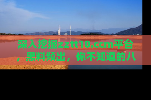 深入挖掘zztt10.ccm平台，黑料频出，你不知道的八卦尽在其中！