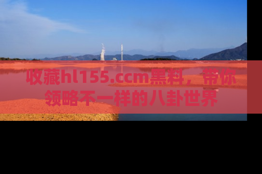 收藏hl155.ccm黑料,带你领略不一样的八卦世界