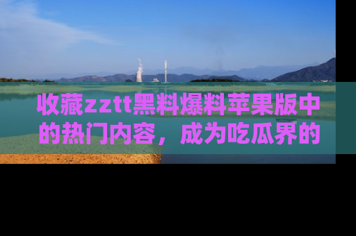 收藏zztt黑料爆料苹果版中的热门内容，成为吃瓜界的资深玩家！