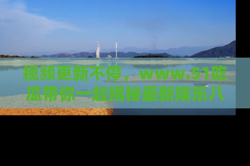 视频更新不停,www.51吃瓜带你一起揭秘最新娱乐八卦,畅享信息盛宴!