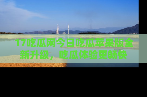 17吃瓜网今日吃瓜苹果版全新升级，吃瓜体验更畅快