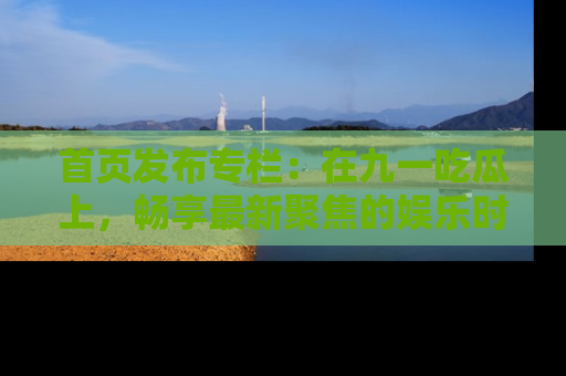 首页发布专栏：在九一吃瓜上，畅享最新聚焦的娱乐时讯