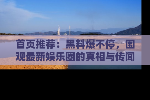 首页推荐：黑料爆不停，围观最新娱乐圈的真相与传闻