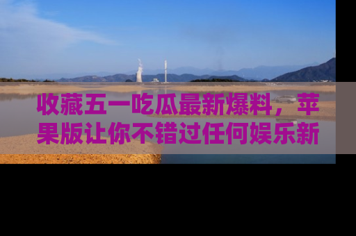 收藏五一吃瓜最新爆料，苹果版让你不错过任何娱乐新闻