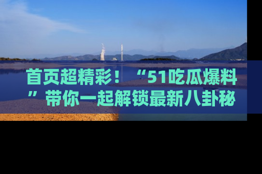 首页超精彩！“51吃瓜爆料”带你一起解锁最新八卦秘闻！