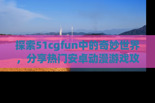 探索51cgfun中的奇妙世界，分享热门安卓动漫游戏攻略！
