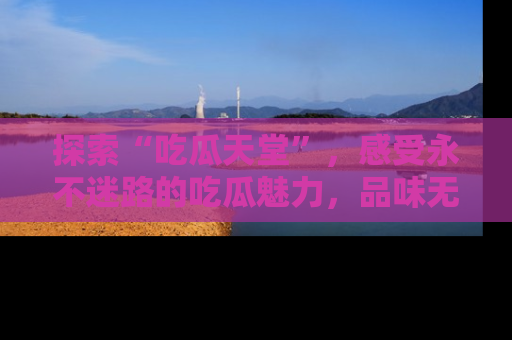 探索“吃瓜天堂”，感受永不迷路的吃瓜魅力，品味无尽的美食！