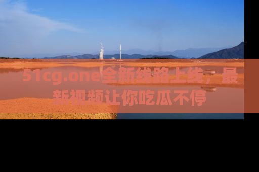 51cg.one全新线路上线，最新视频让你吃瓜不停