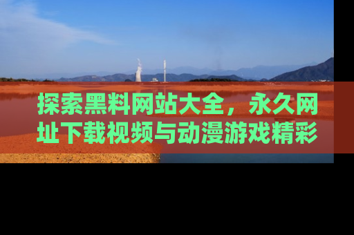 探索黑料网站大全，永久网址下载视频与动漫游戏精彩瞬间！